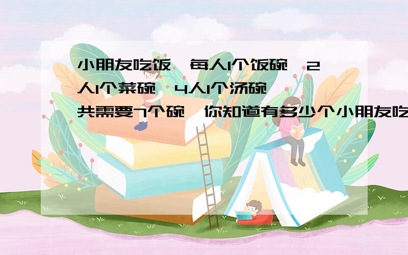 小朋友吃饭,每人1个饭碗,2人1个菜碗,4人1个汤碗,一共需要7个碗,你知道有多少个小朋友吃饭吗?