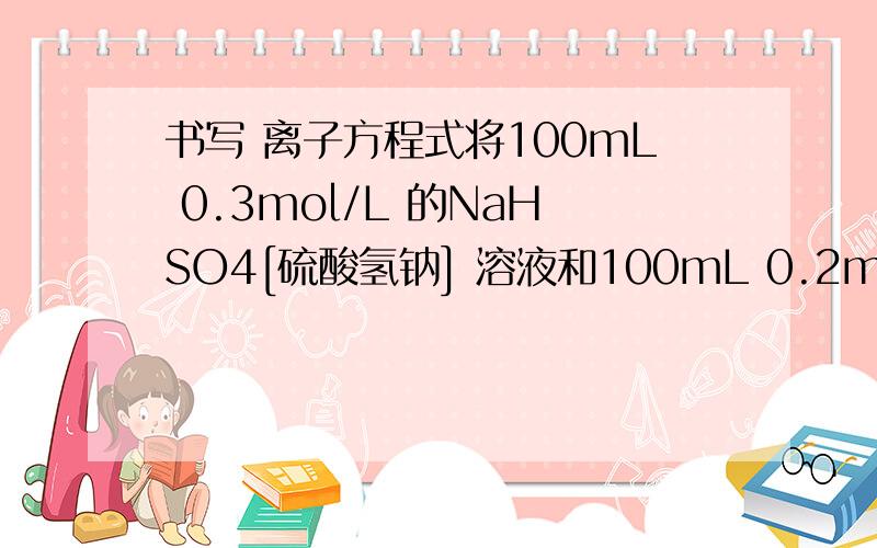 书写 离子方程式将100mL 0.3mol/L 的NaHSO4[硫酸氢钠] 溶液和100mL 0.2mol/L的氢氧化钡溶液充分混合,写出所发生反应的离子方程式若向反应后的溶液中滴加2,3滴酚酞试液,则溶液颜色变为若向反应后