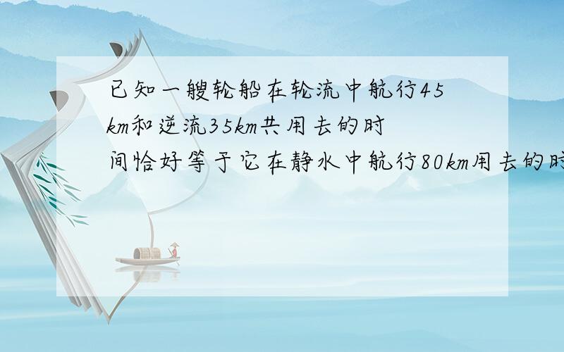 已知一艘轮船在轮流中航行45km和逆流35km共用去的时间恰好等于它在静水中航行80km用去的时间.已知水流速度为2km/h,求轮船在静水中的速度