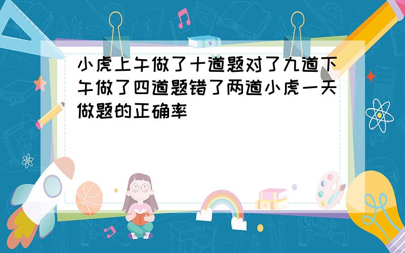 小虎上午做了十道题对了九道下午做了四道题错了两道小虎一天做题的正确率