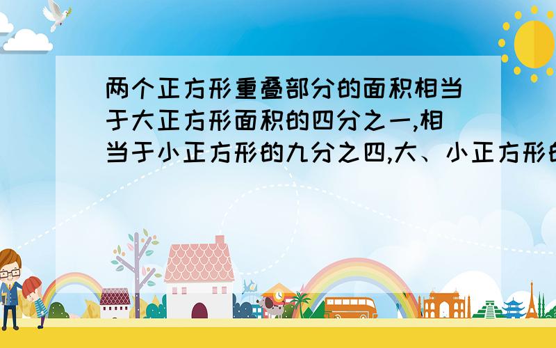 两个正方形重叠部分的面积相当于大正方形面积的四分之一,相当于小正方形的九分之四,大、小正方形的面积的比是多少?