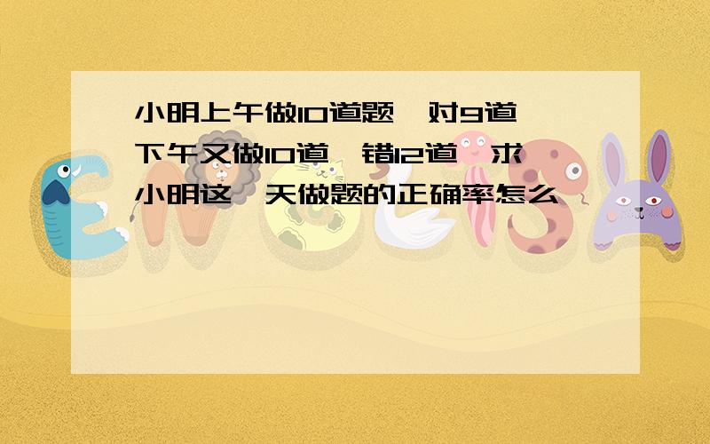 小明上午做10道题,对9道,下午又做10道,错12道,求小明这一天做题的正确率怎么