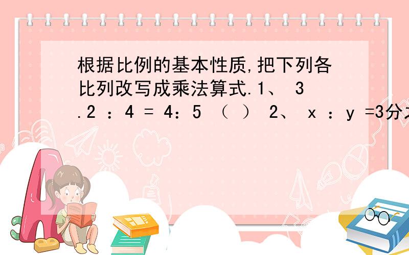 根据比例的基本性质,把下列各比列改写成乘法算式.1、 3.2 ：4 = 4：5 （ ） 2、 x ：y =3分之1 ：（ ）3、a ：3 =3：b（ ） 4、 a ：b = c ：d（ ）