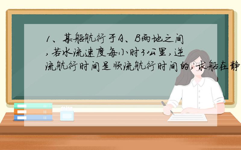 1、某船航行于A、B两地之间,若水流速度每小时3公里,逆流航行时间是顺流航行时间的,求船在静水中的速度2、某中学到离学校15千米的某地旅游,先遣队和大队同时出发,行进速度是大队的1.2倍,