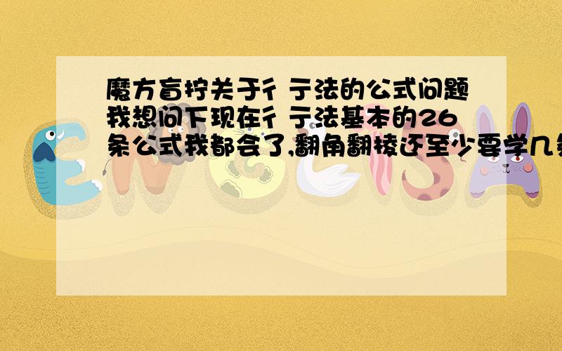 魔方盲拧关于彳亍法的公式问题我想问下现在彳亍法基本的26条公式我都会了,翻角翻棱还至少要学几条,可不可以一一列出来,我8月21号开学了,所以可能会没时间,所以公式少最好通用,到时候