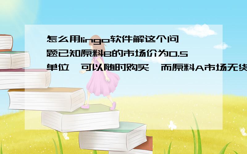 怎么用lingo软件解这个问题已知原料B的市场价为0.5单位,可以随时购买,而原料A市场无货.问该厂是否应购买B,购进多少为宜?新的最优计划是什么?