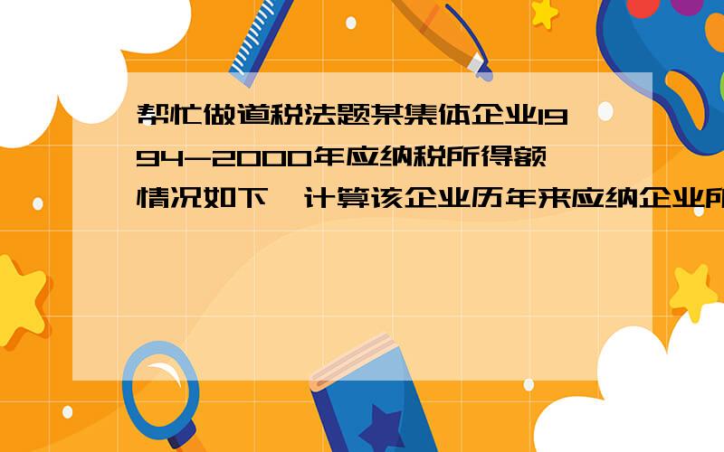 帮忙做道税法题某集体企业1994-2000年应纳税所得额情况如下,计算该企业历年来应纳企业所得税.年度 1994 1995 1996 1997 1998 1999 2000获利 -17 -8 -1 1 5 10 15