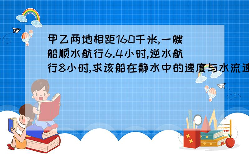 甲乙两地相距160千米,一艘船顺水航行6.4小时,逆水航行8小时,求该船在静水中的速度与水流速度拜托各位