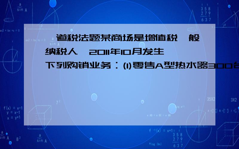 一道税法题某商场是增值税一般纳税人,2011年10月发生下列购销业务：(1)零售A型热水器300台,每台3000元,商场派人负责安装,每台收取安装费200元；(2)采取有奖销售方式销售电视机100台,每台2800