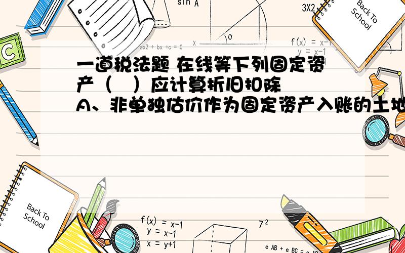 一道税法题 在线等下列固定资产（   ）应计算折旧扣除 A、非单独估价作为固定资产入账的土地 B、以经营租赁方式租入的固定资产 C、以融资租赁方式租出的固定资产 D、已足额提取折旧仍