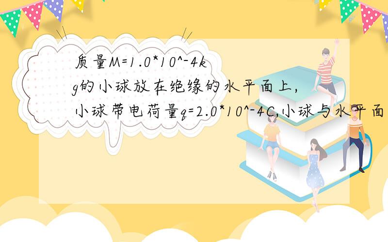 质量M=1.0*10^-4kg的小球放在绝缘的水平面上,小球带电荷量q=2.0*10^-4C,小球与水平面间的动摩擦因素μ=0.2,外加水平向右的匀强电场E=5V/M,垂直纸面向外的匀强磁场B=2T,小球从静止开始运动.问1：小