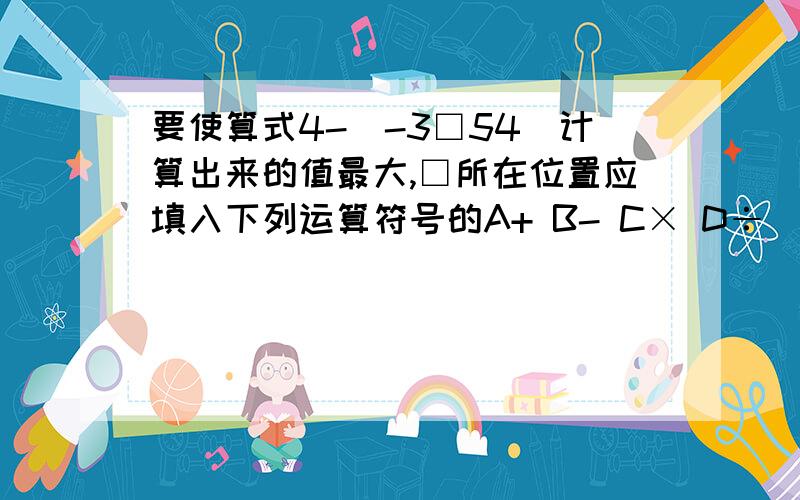 要使算式4-|-3□54|计算出来的值最大,□所在位置应填入下列运算符号的A+ B- C× D÷