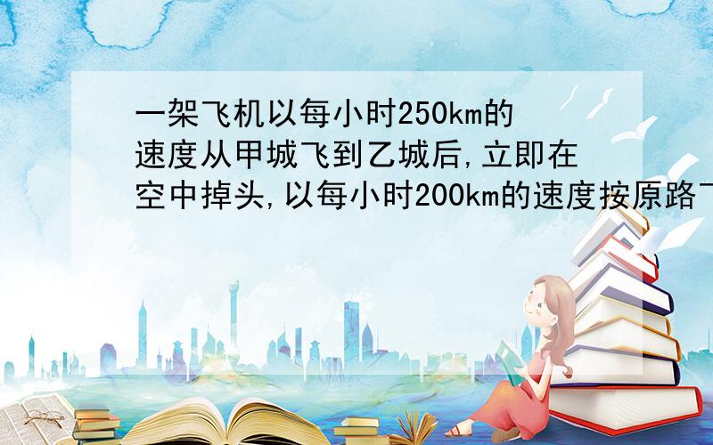 一架飞机以每小时250km的速度从甲城飞到乙城后,立即在空中掉头,以每小时200km的速度按原路飞回甲城,一一架飞机以每小时250km的速度从甲城飞到乙城后，立即在空中掉头，以每小时200km的速