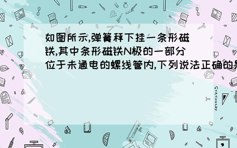 如图所示,弹簧秤下挂一条形磁铁,其中条形磁铁N极的一部分位于未通电的螺线管内,下列说法正确的是（ ）①若将a接电源正极,b接负极,弹簧秤示数减小②若将a接电源正极,b接负极,弹簧秤示数