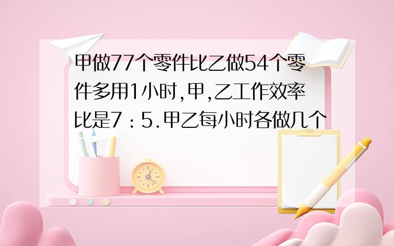 甲做77个零件比乙做54个零件多用1小时,甲,乙工作效率比是7：5.甲乙每小时各做几个