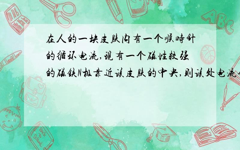 在人的一块皮肤内有一个顺时针的循环电流,现有一个磁性较强的磁铁N极靠近该皮肤的中央,则该处电流会出现情况= = 我认为会上升= =貌似不太对 不要网上搜到的答案