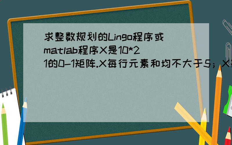 求整数规划的Lingo程序或matlab程序X是10*21的0-1矩阵.X每行元素和均不大于5；X每列元素和介于L和H之间,可等于.L=3,2,1,3,3,1,4,2,1,4,2,1,3,2,1,1,1,1,1,1,1;H=5,3,2,4,4,2,5,3,2,5,3,2,4,4,2,2,1,1,1,1,1.且X每行相邻3个