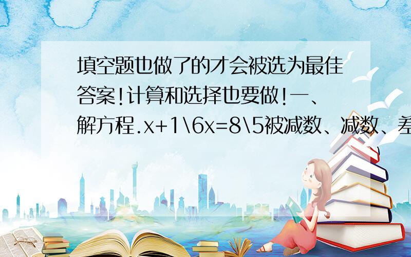 填空题也做了的才会被选为最佳答案!计算和选择也要做!一、解方程.x+1\6x=8\5被减数、减数、差相加得536,已知差是减数的1\3,那么差是（ ）.A、134 B、67 C、12 D、268三、填空题.1、甲数除以乙数