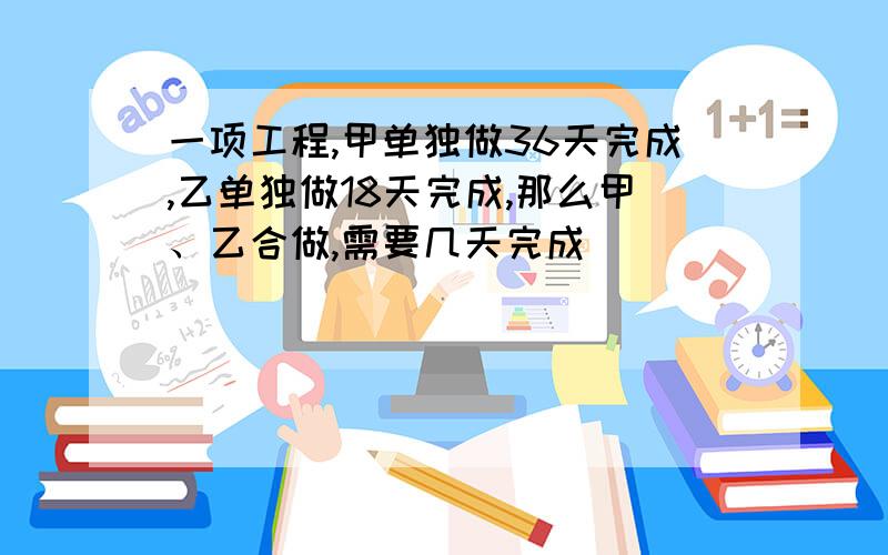 一项工程,甲单独做36天完成,乙单独做18天完成,那么甲、乙合做,需要几天完成