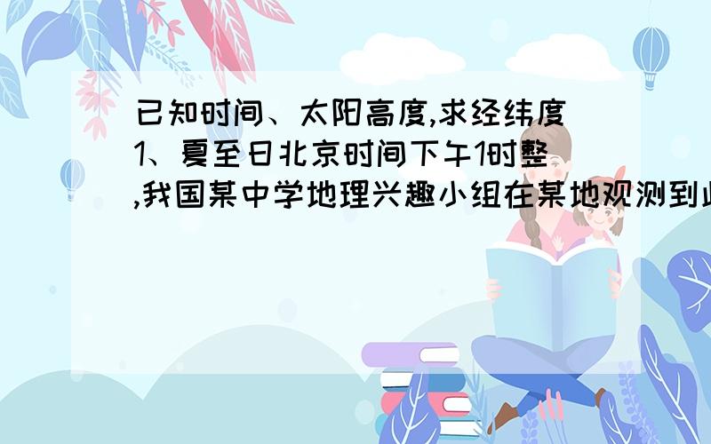 已知时间、太阳高度,求经纬度1、夏至日北京时间下午1时整,我国某中学地理兴趣小组在某地观测到此时旗杆的影长最短,并测得太阳光线与地平面的夹角约为73．5°.完成下列要求：该地的纬