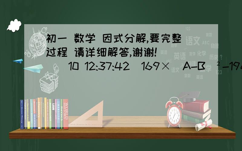 初一 数学 因式分解,要完整过程 请详细解答,谢谢!    (10 12:37:42)169×（A-B)²-196×（A＋B）²