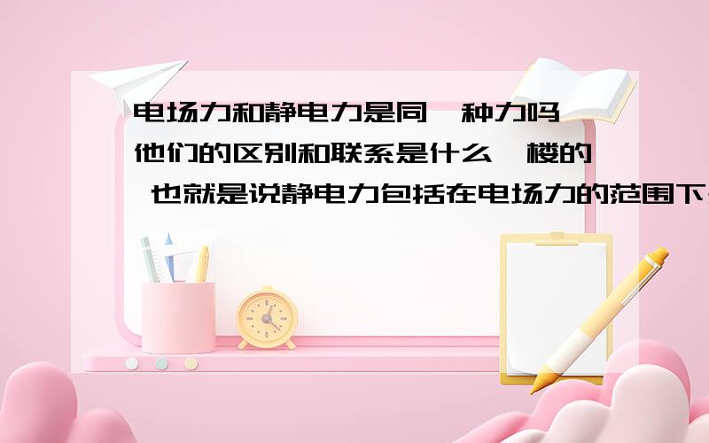 电场力和静电力是同一种力吗 他们的区别和联系是什么一楼的 也就是说静电力包括在电场力的范围下是么？只是静止不动的电场产生的力是么？