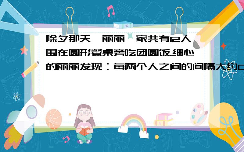 除夕那天,丽丽一家共有12人围在圆形餐桌旁吃团圆饭.细心的丽丽发现：每两个人之间的间隔大约0.6米 ,这张餐桌的直径约有多不米?