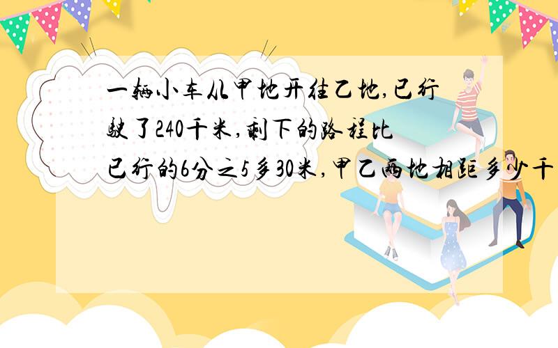 一辆小车从甲地开往乙地,已行驶了240千米,剩下的路程比已行的6分之5多30米,甲乙两地相距多少千米?要易懂的解题思路,