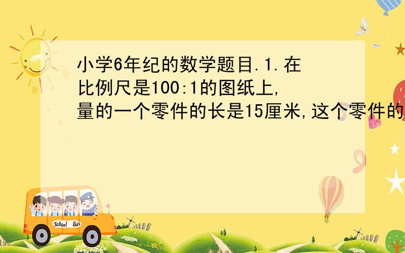 小学6年纪的数学题目.1.在比例尺是100:1的图纸上,量的一个零件的长是15厘米,这个零件的实际长度是多少厘米?试比较这个零件图上长度和实际长度的大小2.甲乙两人骑自行车各从一地同时相向