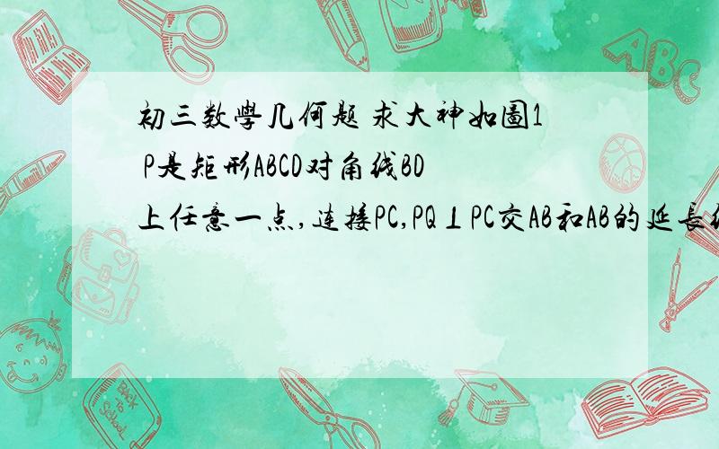 初三数学几何题 求大神如图1 P是矩形ABCD对角线BD上任意一点,连接PC,PQ⊥PC交AB和AB的延长线与点Q,  （1） 求证PQ/PC=AD/AB