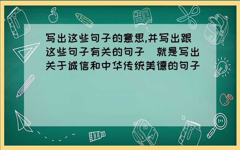 写出这些句子的意思,并写出跟这些句子有关的句子（就是写出关于诚信和中华传统美德的句子）