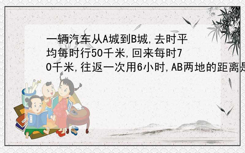 一辆汽车从A城到B城,去时平均每时行50千米,回来每时70千米,往返一次用6小时,AB两地的距离是多少?