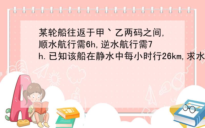 某轮船往返于甲丶乙两码之间,顺水航行需6h,逆水航行需7h.已知该船在静水中每小时行26km,求水流速度和甲、乙两码头之间的航程.