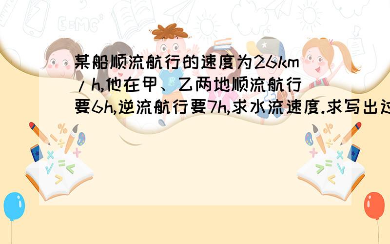 某船顺流航行的速度为26km/h,他在甲、乙两地顺流航行要6h,逆流航行要7h,求水流速度.求写出过程,