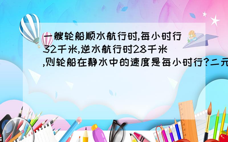 一艘轮船顺水航行时,每小时行32千米,逆水航行时28千米,则轮船在静水中的速度是每小时行?二元一次方程