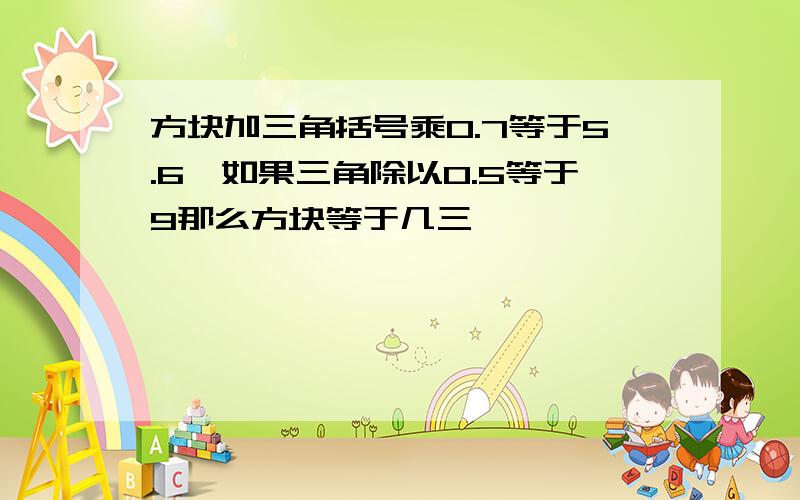 方块加三角括号乘0.7等于5.6,如果三角除以0.5等于9那么方块等于几三��