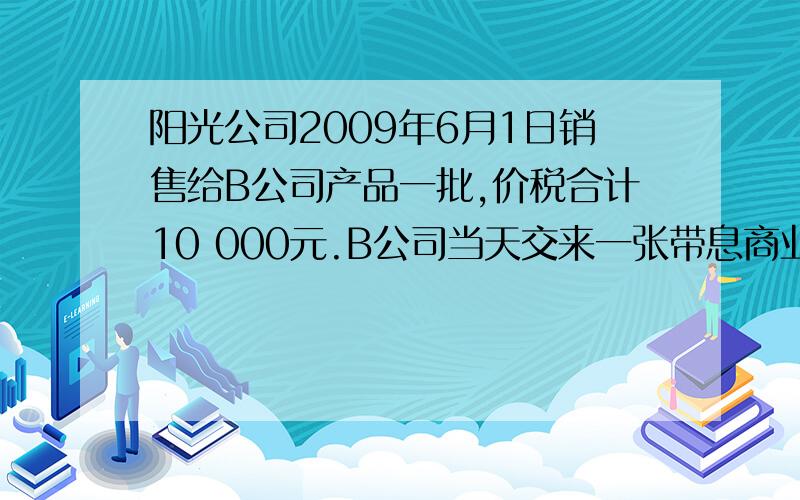 阳光公司2009年6月1日销售给B公司产品一批,价税合计10 000元.B公司当天交来一张带息商业承兑汇票,票据面值10 000元,期限是180天,年利率为8%.阳光公司因资金使用的需要,于8月30日向银行申请贴