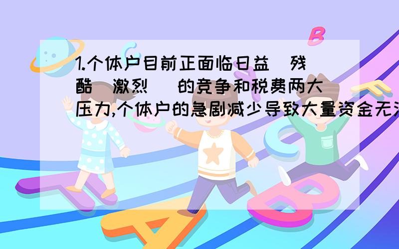 1.个体户目前正面临日益（残酷|激烈 ）的竞争和税费两大压力,个体户的急剧减少导致大量资金无法进行正常创业,从而转向投机,进而使社会的不稳定程度（加大|加剧 ）另问,这题的程度能够