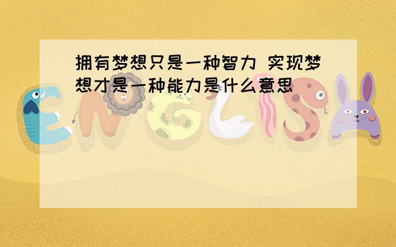 拥有梦想只是一种智力 实现梦想才是一种能力是什么意思