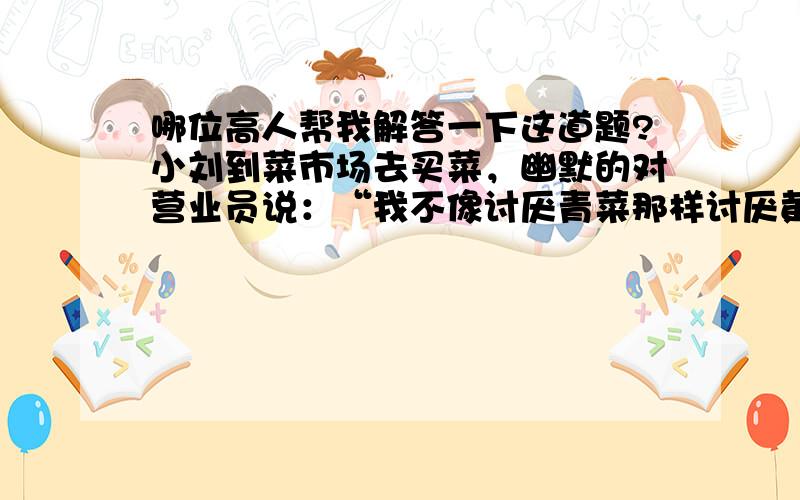 哪位高人帮我解答一下这道题?小刘到菜市场去买菜，幽默的对营业员说：“我不像讨厌青菜那样讨厌黄瓜，我不像讨厌茄子那样讨厌豆角，我不像喜欢韭菜那样喜欢黄瓜，我对豆角不如对青