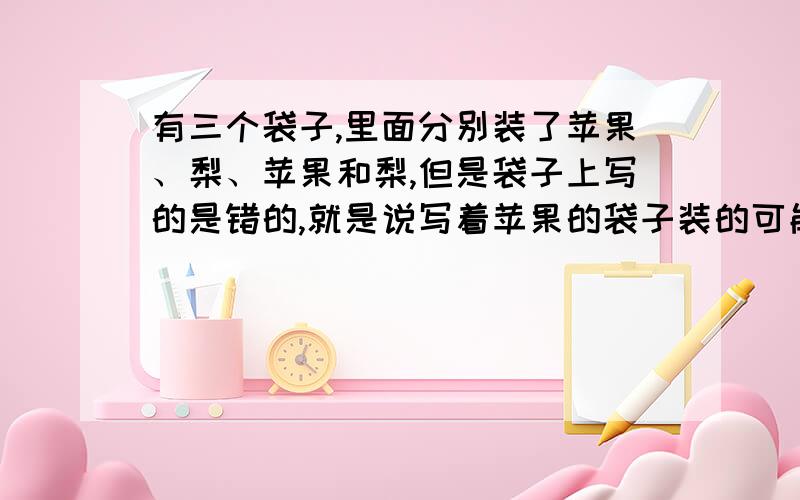 有三个袋子,里面分别装了苹果、梨、苹果和梨,但是袋子上写的是错的,就是说写着苹果的袋子装的可能是梨或者是苹果和梨,现在只有一次机会,选择一个袋子,从中拿出一个水果,请问如何能正