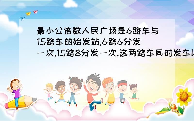 最小公倍数人民广场是6路车与15路车的始发站,6路6分发一次,15路8分发一次.这两路车同时发车以后最少再过多少分钟又同时发车?