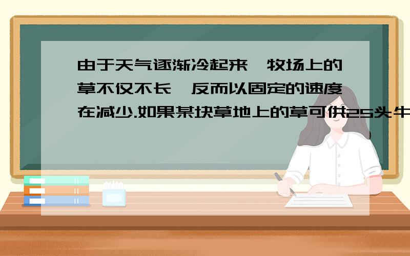 由于天气逐渐冷起来,牧场上的草不仅不长,反而以固定的速度在减少.如果某块草地上的草可供25头牛吃四天,或可供十六头牛吃四天,那么可供多少头牛吃12天?  最好别用方程.