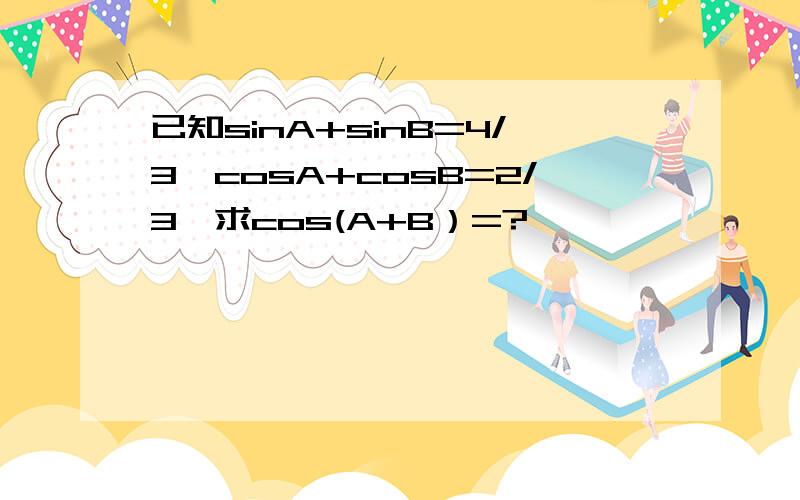 已知sinA+sinB=4/3,cosA+cosB=2/3,求cos(A+B）=?