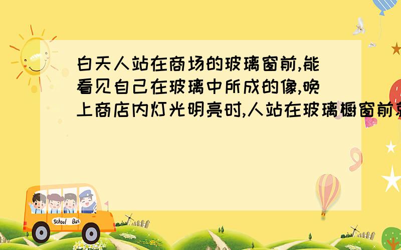 白天人站在商场的玻璃窗前,能看见自己在玻璃中所成的像,晚上商店内灯光明亮时,人站在玻璃橱窗前就看不清自己的相了,请解释这个现象