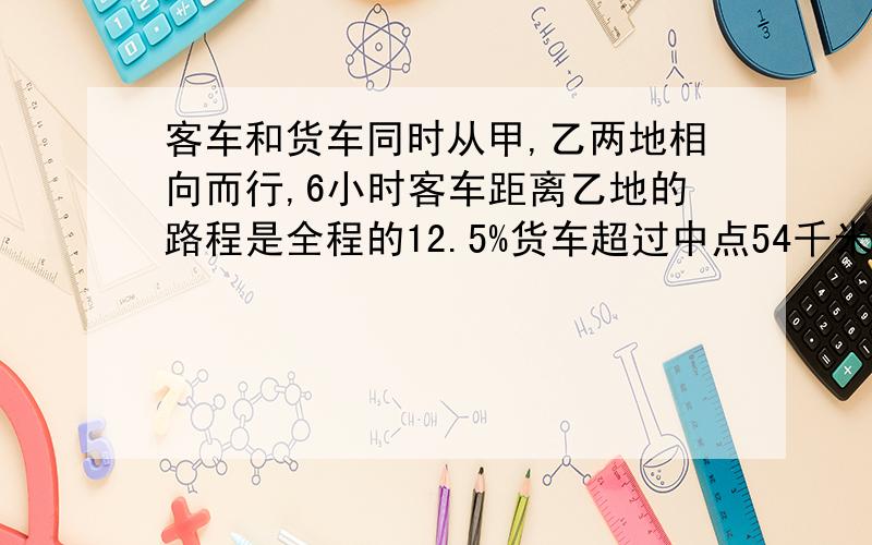 客车和货车同时从甲,乙两地相向而行,6小时客车距离乙地的路程是全程的12.5%货车超过中点54千米,已知货车每小时比客车慢15千米.求甲乙两地间的距离.算式：15*6=90km (90+54)/(50%-12.5%)=384km 求算