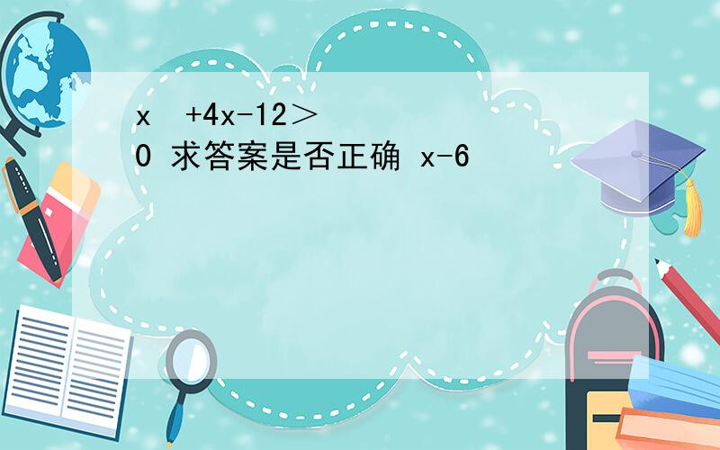 x²+4x-12＞0 求答案是否正确 x-6