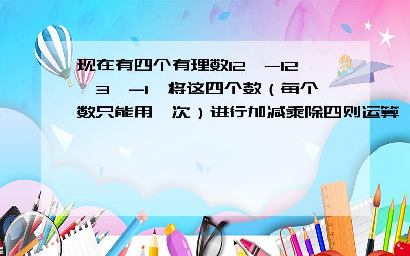 现在有四个有理数12,-12,3,-1,将这四个数（每个数只能用一次）进行加减乘除四则运算,使结果得24.