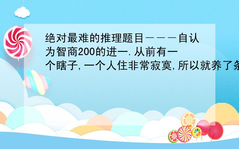 绝对最难的推理题目－－－自认为智商200的进一.从前有一个瞎子,一个人住非常寂寞,所以就养了条狗.狗狗非常喜欢黏他.有一天早上,有人敲门来找,是瞎子的邻居,邻居对瞎子说：“你怎么让