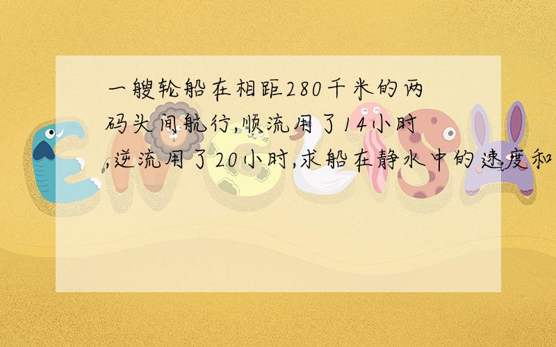 一艘轮船在相距280千米的两码头间航行,顺流用了14小时,逆流用了20小时,求船在静水中的速度和水流速度?最好用二元一次方程!请在8月20日之前回复!